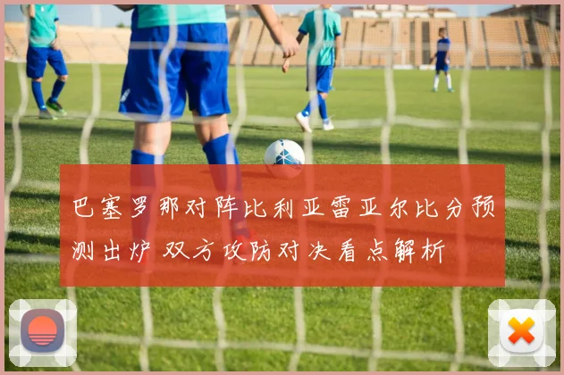 巴塞罗那对阵比利亚雷亚尔比分预测出炉 双方攻防对决看点解析