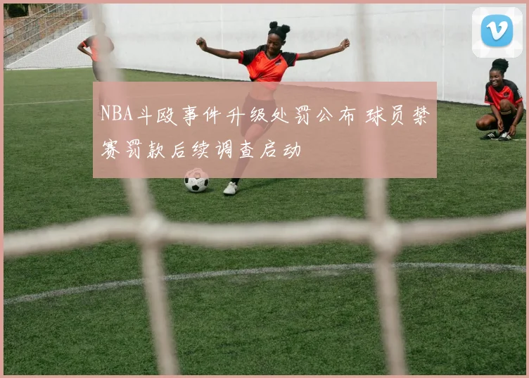 NBA斗殴事件升级处罚公布 球员禁赛罚款后续调查启动