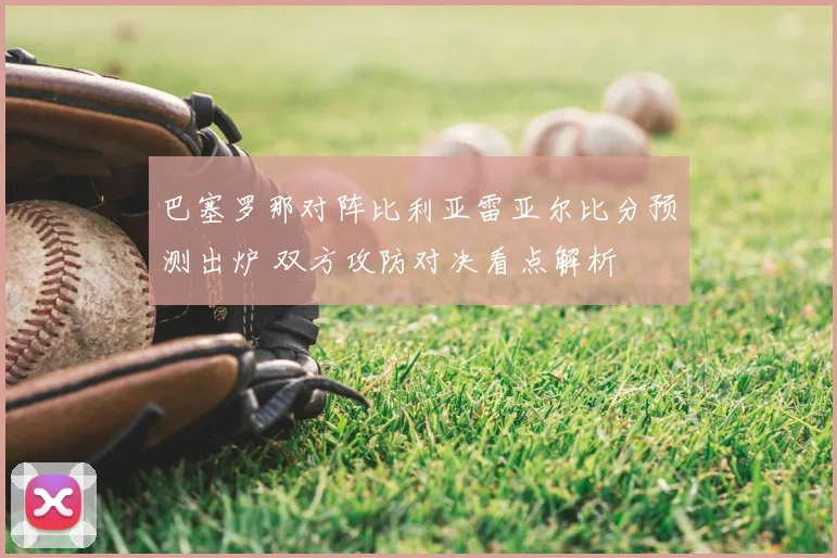 巴塞罗那对阵比利亚雷亚尔比分预测出炉 双方攻防对决看点解析